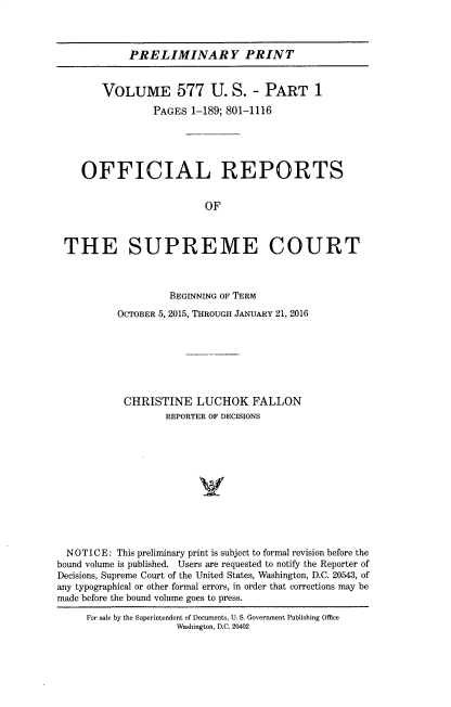handle is hein.usreports/upp0577 and id is 1 raw text is: PRELIMINARY PRINT

VOLUME 577 U. S. - PART 1
PAGES 1-189; 801-1116
OFFICIAL REPORTS
OF
THE SUPREME COURT
BEGINNING OF TERM
OCTOBER 5, 2015, THROUGH JANUARY 21, 2016
CHRISTINE LUCHOK FALLON
REPORTER OF DECISIONS
NOTICE: This preliminary print is subject to formal revision before the
bound volume is published. Users are requested to notify the Reporter of
Decisions, Supreme Court of the United States, Washington, D.C. 20543, of
any typographical or other formal errors, in order that corrections may be
made before the bound volume goes to press.
For sale by the Superintendent of Documents, U. S. Government Publishing Office
Washington, D.C. 20402


