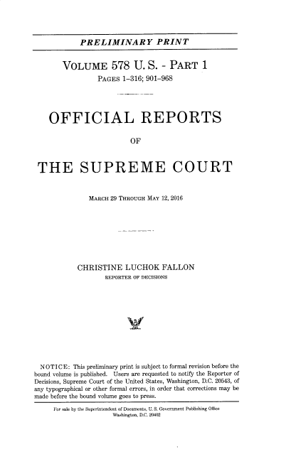handle is hein.usreports/upp0578 and id is 1 raw text is: PRELIMINARY PRINT
VOLUME 578 U. S. - PART 1
PAGES 1-316; 901-968
OFFICIAL REPORTS
OF
THE SUPREME COURT
MARCH 29 THROUGH MAY 12, 2016
CHRISTINE LUCHOK FALLON
REPORTER OF DECISIONS
N O T I C E: This preliminary print is subject to formal revision before the
bound volume is published. Users are requested to notify the Reporter of
Decisions, Supreme Court of the United States, Washington, D.C. 20543, of
any typographical or other formal errors, in order that corrections may be
made before the bound volume goes to press.
For sale by the Superintendent of Documents, U. S. Government Publishing Office
Washington, D.C. 20402


