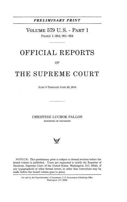 handle is hein.usreports/upp0579 and id is 1 raw text is: PRELIMINARY PRINT
VOLUME 579 U. S. - PART 1
PAGES 1-364; 901-924
OFFICIAL REPORTS
OF
THE SUPREME COURT
JUNE 9 THROUGH JUNE 20, 2016
CHRISTINE LUCHOK FALLON
REPORTER OF DECISIONS
V
NOTICE: This preliminary print is subject to formal revision before the
bound volume is published. Users are requested to notify the Reporter of
Decisions, Supreme Court of the United States, Washington, D.C. 20543, of
any typographical or other formal errors, in order that corrections may be
made before the bound volume goes to press.
For sale by the Superintendent of Documents, U. S. Government Publishing Office
Washington, D.C. 20402


