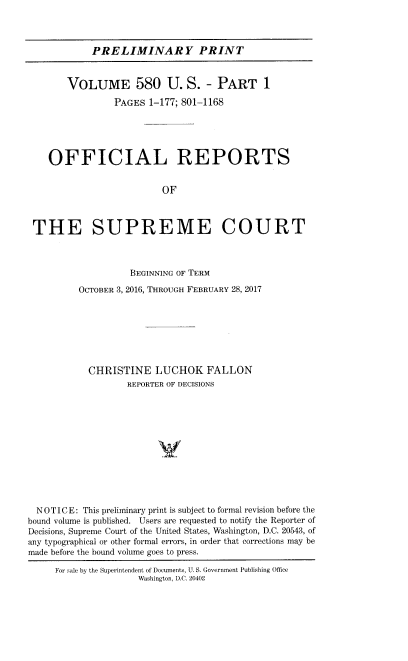 handle is hein.usreports/upp0580 and id is 1 raw text is: PRELIMINARY PRINT
VOLUME 580 U. S. - PART 1
PAGES 1-177; 801-1168
OFFICIAL REPORTS
OF
THE SUPREME COURT
BEGINNING OF TERM
OCTOBER 3, 2016, THROUGH FEBRUARY 28, 2017
CHRISTINE LUCHOK FALLON
REPORTER OF DECISIONS
V
NOTICE: This preliminary print is subject to formal revision before the
bound volume is published. Users are requested to notify the Reporter of
Decisions, Supreme Court of the United States, Washington, D.C. 20543, of
any typographical or other formal errors, in order that corrections may be
made before the bound volume goes to press.
For sale by the Superintendent of Documents, U. S. Government Publishing Office
Washington, D.C. 20402


