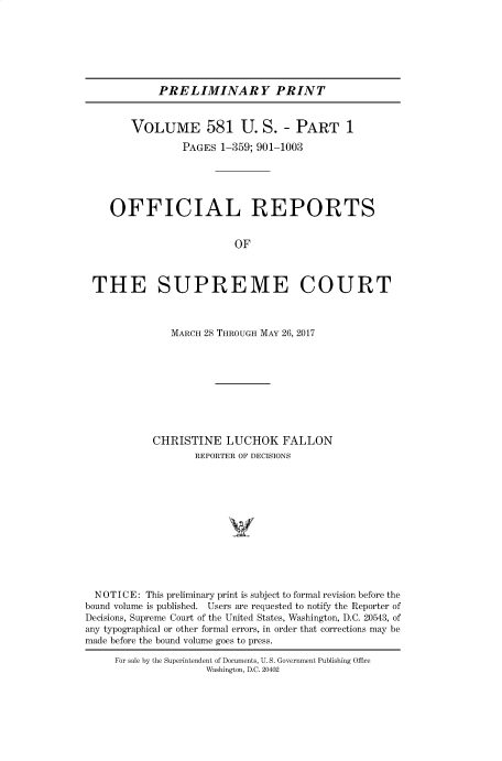 handle is hein.usreports/upp0581 and id is 1 raw text is: 







PRELIMINARY PRINT


        VOLUME 581 U. S. - PART 1

                 PAGES 1-359; 901-1003





    OFFICIAL REPORTS


                          OF



 THE SUPREME COURT



               MARCH 28 THROUGH MAY 26, 2017










            CHRISTINE   LUCHOK FALLON
                   REPORTER OF DECISIONS













  NOTICE: This preliminary print is subject to formal revision before the
bound volume is published. Users are requested to notify the Reporter of
Decisions, Supreme Court of the United States, Washington, D.C. 20543, of
any typographical or other formal errors, in order that corrections may be
made before the bound volume goes to press.

     For sale by the Superintendent of Documents, U. S. Government Publishing Office
                     Washington, D.C. 20402


