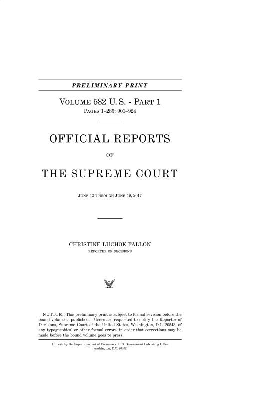 handle is hein.usreports/upp0582 and id is 1 raw text is: 

















PRELIMINARY PRINT


        VOLUME 582 U. S. - PART 1

                 PAGES  1-285; 901-924





    OFFICIAL REPORTS


                          OF



 THE SUPREME COURT



               JUNE 12 THROUGH JUNE 19, 2017










            CHRISTINE   LUCHOK FALLON
                   REPORTER OF DECISIONS













  NOTICE: This preliminary print is subject to formal revision before the
bound volume is published. Users are requested to notify the Reporter of
Decisions, Supreme Court of the United States, Washington, D.C. 20543, of
any typographical or other formal errors, in order that corrections may be
made before the bound volume goes to press.

     For sale by the Superintendent of Documents, U. S. Government Publishing Office
                     Washington, D.C. 20402



