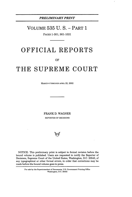 handle is hein.usreports/upp535 and id is 1 raw text is: PRELIMINARY PRINT
VOLUME 535 U. S. - PART 1
PAGES 1-301; 901-1031
OFFICIAL REPORTS
OF
THE SUPREME COURT
MARCH 4 THROUGH APRIL 22, 2002
FRANK D. WAGNER
REPORTER OF DECISIONS
NOTICE: This preliminary print is subject to formal revision before the
bound volume is published. Users are requested to notify the Reporter of
Decisions, Supreme Court of the United States, Washington, D.C. 20543, of
any typographical or other formal errors, in order that corrections may be
made before the bound volume goes to press.

For sale by the Superintendent of Documents, U.S. Government Printing Office
Washington, D.C. 20402


