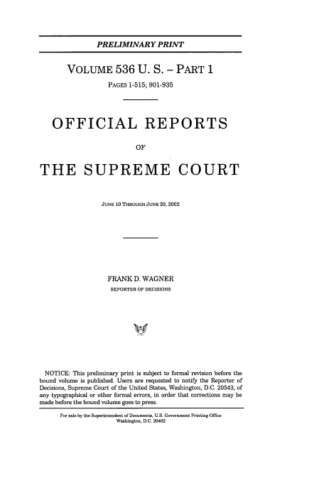 handle is hein.usreports/upp536 and id is 1 raw text is: PRELIMINARY PRINT
VOLUME 536 U. S.- PART 1
PAGES 1-515; 901-935
OFFICIAL REPORTS
OF
THE SUPREME COURT
JUNE 10 THROUGH JUNE 20, 2002
FRANK D. WAGNER
REPORTER OF DECISIONS
NOTICE: This preliminary print is subject to formal revision before the
bound volume is published. Users are requested to notify the Reporter of
Decisions, Supreme Court of the United States, Washington, D.C. 20543, of
any typographical or other formal errors, in order that corrections may be
made before the bound volume goes to press.

For sale by the Superintendent of Documents, U.S. Government Printing Office
Washington, D.C. 20402


