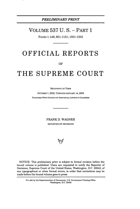 handle is hein.usreports/upp537 and id is 1 raw text is: PRELIMINARY PRINT
VOLUME 537 U. S. - PART 1
PAGES 1-148; 801-1151; 1501-1502
OFFICIAL REPORTS
OF
THE SUPREME COURT
BEGINNING OF TERM
OCTOBER 7, 2002, THROUGH JANUARY 14, 2003
TOGETHER WITH OPINION OF INDIVIDUAL JUSTICE IN CHAMBERS
FRANK D. WAGNER
REPORTER OF DECISIONS
NOTICE: This preliminary print is subject to formal revision before the
bound volume is published. Users are requested to notify the Reporter of
Decisions, Supreme Court of the United States, Washington, D.C. 20543, of
any typographical or other formal errors, in order that corrections may be
made before the bound volume goes to press.
For sale by the Superintendent of Documents, U.S. Government Printing Office
Washington, D.C. 20402


