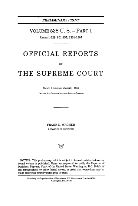 handle is hein.usreports/upp538 and id is 1 raw text is: PRELIMINARY PRINT
VOLUME 538 U. S. - PART 1
PAGES 1-328; 901-957; 1301-1307
OFFICIAL REPORTS
OF
THE SUPREME COURT
MARCH 5 THROUGH MARCH 31, 2003
TOGETHER WITH OPINION OF INDMDUAL JUSTICE IN CHAMBERS
FRANK D. WAGNER
REPORTER OF DECISIONS
NOTICE: This preliminary print is subject to formal revision before the
bound volume is published. Users are requested to notify the Reporter of
Decisions, Supreme Court of the United States, Washington, D.C. 20543, of
any typographical or other formal errors, in order that corrections may be
made before the bound volume goes to press.
For sale by the Superintendent of Documents, U.S. Government Printing Office
Washington, D.C. 20402



