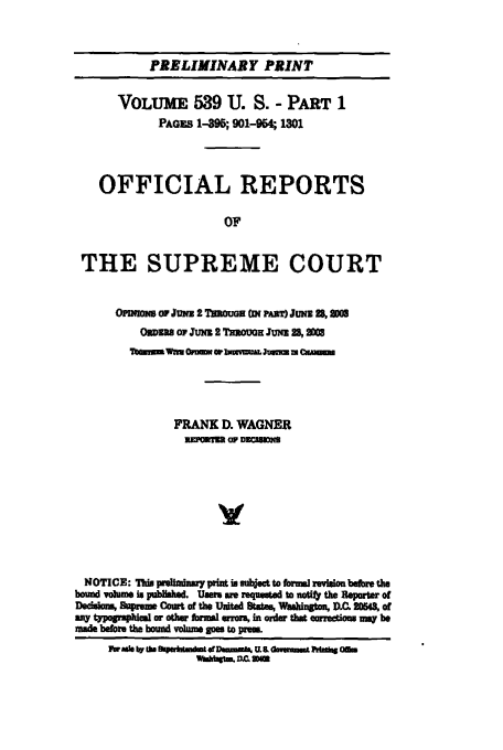 handle is hein.usreports/upp539 and id is 1 raw text is: PRELIMINARY PRINT
VOLUME 539 U. S. - PART1
PAGES 1-95; 901-94; 1301
OFFICIAL REPORTS
OF
THE SUPREME COURT
OroM a    Jum 2 TMouW ( PARAT) JUNE 2k an
ODzu op1 JUn 2 Tawowx Jui 28, 003
FRANK D. WAGNER
uiiYii or DUOEsm
NOTICE: 71do piliminay pint is mlsoet to form revWiou befoe the
bound volums is pubMlshad. Use nm requAted to sotf  the Reparter of
Dedsia Supreme Coot of the United 8ti% Washntuo, D.C. 2O543, of
azy toga iu or Oe  rma  a*ro in order tht corrons mq be
made before the bound volume goes to prem.
FwaosI t dwrhmd a arft ODWR  a  Am rdof Omn
av~man = mas



