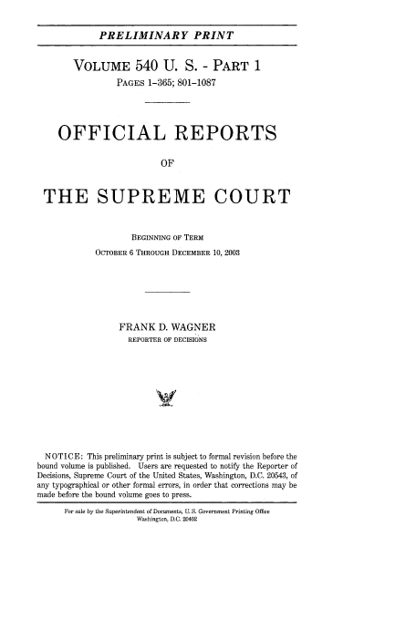 handle is hein.usreports/upp540 and id is 1 raw text is: PRELIMINARY PRINT
VOLUME 540 U. S. - PART 1
PAGES 1-365; 801-1087
OFFICIAL REPORTS
OF
THE SUPREME COURT
BEGINNING OF TERM
OCTOBER 6 THROUGH DECEMBER 10, 2003
FRANK D. WAGNER
REPORTER OF DECISIONS
NOTICE: This preliminary print is subject to formal revision before the
bound volume is published. Users are requested to notify the Reporter of
Decisions, Supreme Court of the United States, Washington, D.C. 20543, of
any typographical or other formal errors, in order that corrections may be
made before the bound volume goes to press.

For sale by the Superintendent of Documents, U. S. Government Printing Office
Washington, D.C. 20402



