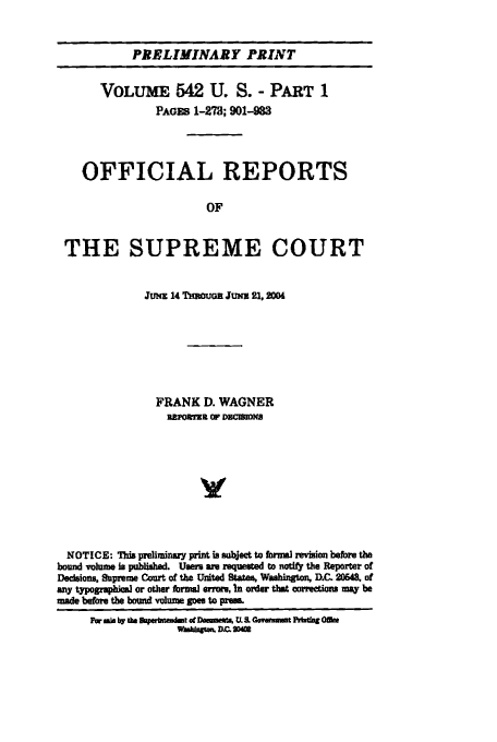 handle is hein.usreports/upp542 and id is 1 raw text is: PRELIMINARY PRINT

VOLUME 542 U. S. - PART 1
PAGES 1-273; 901-983
OFFICIAL REPORTS
OF
THE SUPREME COURT
Jmm 14 nRGH JuNI 21,2004
FRANK D. WAGNER
aaromai o COMwu
V
NOTICE: This preliminary print ig sject to formal revision before the
bound volume is published. Users are requested to naty the Reprr of
Dedelons, Supreme Court of the United States, Washington, D.C 20543, of
any typogzahiW or olter hrni erros, In order that correctios may be
made before the bound volume poee to pta
Nw -L by the Dtfdf otDmmta UX & Ooya Pilmfn m
-mnv =f 2m


