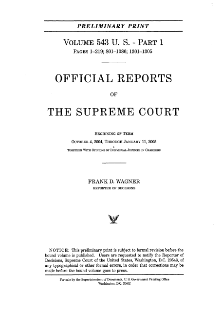 handle is hein.usreports/upp543 and id is 1 raw text is: PRELIMINARY PRINT
VOLUME 543 U. S. - PART 1
PAGES 1-219; 801-1086; 1301-1305
OFFICIAL REPORTS
OF
THE SUPREME COURT
BEGINNING OF TERM
OCTOBER 4, 2004, THROUGH JANUARY 11, 2005
TOGETHER WITH OPINIONS OF INDIVIDUAL JUSTICES IN CHAMBERS
FRANK D. WAGNER
REPORTER OF DECISIONS
V
NOTICE: This preliminary print is subject to formal revision before the
bound volume is published. Users are requested to notify the Reporter of
Decisions, Supreme Court of the United States, Washington, D.C. 20543, of
any typographical or other formal errors, in order that corrections may be
made before the bound volume goes to press.
For sale by the Superintendent of Documents, U. S. Government Printing Office
Washington, D.C. 20402


