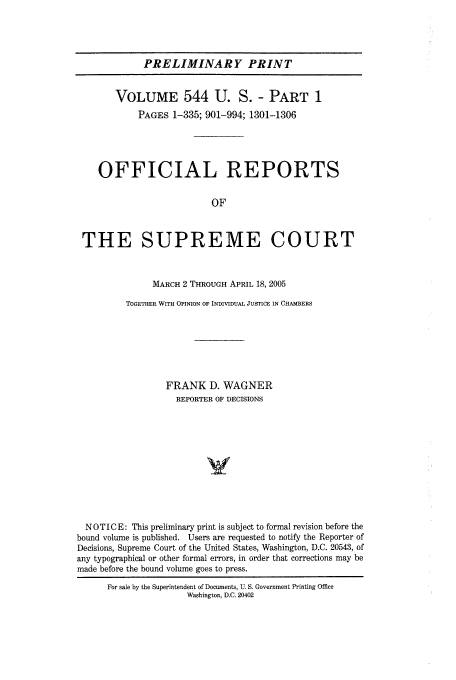 handle is hein.usreports/upp544 and id is 1 raw text is: PRELIMINARY PRINT
VOLUME 544 U. S. - PART 1
PAGES 1-335; 901-994; 1301-1306
OFFICIAL REPORTS
OF
THE SUPREME COURT
MARCH 2 THROUGH APRIL 18, 2005
TOGETHER WITH OPINION OF INDIVIDUAL JUSTICE IN CHAMBERS
FRANK D. WAGNER
REPORTER OF DECISIONS
NOTICE: This preliminary print is subject to formal revision before the
bound volume is published. Users are requested to notify the Reporter of
Decisions, Supreme Court of the United States, Washington, D.C. 20543, of
any typographical or other formal errors, in order that corrections may be
made before the bound volume goes to press.

For sale by the Superintendent of Documents, U. S. Government Printing Office
Washington, D.C. 20402


