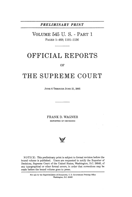 handle is hein.usreports/upp545 and id is 1 raw text is: PRELIMINARY PRINT
VOLUME 545 U. S. - PART 1
PAGES 1-468; 1101-1136
OFFICIAL REPORTS
OF
THE SUPREME COURT
JUNE 6 THROUGH JUNE 21, 2005
FRANK D. WAGNER
REPORTER OF DECISIONS
NOTICE: This preliminary print is subject to formal revision before the
bound volume is published. Users are requested to notify the Reporter of
Decisions, Supreme Court of the United States, Washington, D.C. 20543, of
any typographical or other formal errors, in order that corrections may be
made before the bound volume goes to press.
For sale by the Superintendent of Documents, U. S. Government Printing Office
Washington, D.C. 20402


