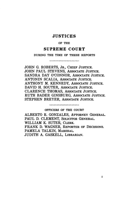 handle is hein.usreports/upp546 and id is 1 raw text is: JUSTICES

OF THE
SUPREME COURT
DURING THE TIME OF THESE REPORTS
JOHN G. ROBERTS, JR., CHIEF JUSTICE.
JOHN PAUL STEVENS, ASSOCIATE JUSTICE.
SANDRA DAY O'CONNOR, ASSOCIATE JUSTICE.
ANTONIN SCALIA, ASSOCIATE JUSTICE.
ANTHONY M. KENNEDY, ASSOCIATE JUSTICE.
DAVID H. SOUTER, ASSOCIATE JUSTICE.
CLARENCE THOMAS, ASSOCIATE JUSTICE.
RUTH BADER GINSBURG, ASSOCIATE JUSTICE.
STEPHEN BREYER, ASSOCIATE JUSTICE.
OFFICERS OF THE COURT
ALBERTO R. GONZALES, ATTORNEY GENERAL.
PAUL D. CLEMENT, SOLICITOR GENERAL.
WILLIAM K. SUTER, CLERK.
FRANK D. WAGNER, REPORTER OF DECISIONS.
PAMELA TALKIN, MARSHAL.
JUDITH A. GASKELL, LIBRARIAN.


