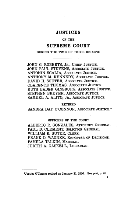 handle is hein.usreports/upp547 and id is 1 raw text is: JUSTICES

OF THE
SUPREME COURT
DURING THE TIME OF THESE REPORTS
JOHN G. ROBERTS, JR., CHIEF JUSTICE.
JOHN PAUL STEVENS, ASSOCIATE JUSTICE.
ANTONIN SCALIA, ASSOCIATE JUSTICE.
ANTHONY M. KENNEDY, ASSOCIATE JUSTICE.
DAVID H. SOUTER, ASSOCIATE JUSTICE.
CLARENCE THOMAS, ASSOCIATE JUSTICE.
RUTH BADER GINSBURG, ASSOCIATE JUSTICE.
STEPHEN BREYER, ASSOCIATE JUSTICE.
SAMUEL A. ALITO, JR., ASSOCIATE JUSTICE.
RETIRED
SANDRA DAY O'CONNOR, ASSOCIATE JUSTICE.*
OFFICERS OF THE COURT
ALBERTO R. GONZALES, ATTORNEY GENERAL.
PAUL D. CLEMENT, SOLICITOR GENERAL.
WILLIAM K. SUTER, CLERK.
FRANK D. WAGNER, REPORTER OF DECISIONS.
PAMELA TALKIN, MARSHAL.
JUDITH A. GASKELL, LIBRARIAN.
*Justice O'Connor retired on January 31, 2006. See post, p. uI.


