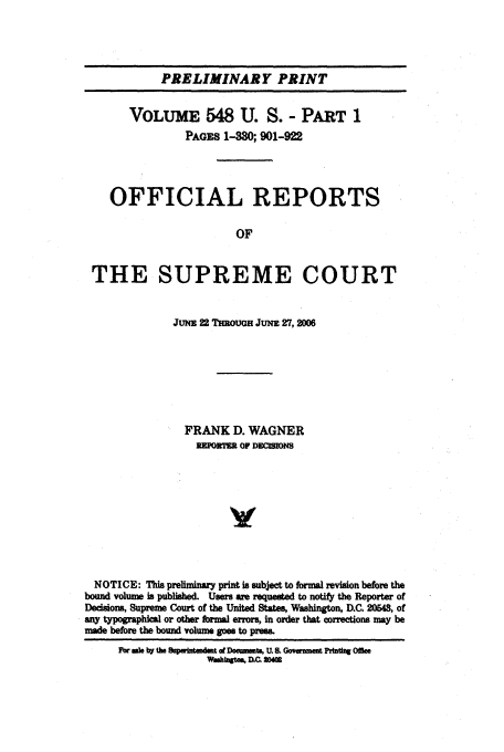 handle is hein.usreports/upp548 and id is 1 raw text is: PRELIMINARY PRINT
VOLUME 548 U. S. - PART 1
PAGES 1-30; 901-922
OFFICIAL REPORTS
OF
THE SUPREME COURT
JUNE 22 THROUGH JUm 27, 2006
FRANK D. WAGNER
2 TORM OF D0 OM
NOTICE: This preliminary print is subject to formal revision before the
bound volume is published. Usm  are requese to notify the Reporter of
Decisions, Supreme Court of the United States, Washington, D.C. 20548, of
any typographical or other formal enors, in order that corrections may be
made before the bound volume goes to prems.
For wk by the  pwtmwmdt d DowwUat U. &L Go,.m   Pfttf Offie
Wmhbgt4a, DQ 20


