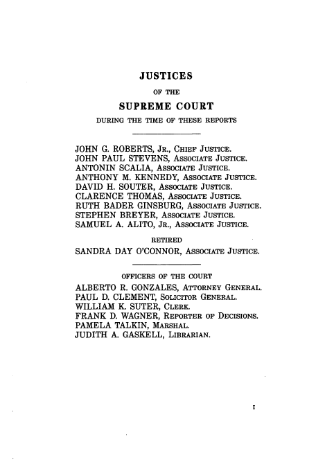 handle is hein.usreports/upp549 and id is 1 raw text is: JUSTICES

OF THE
SUPREME COURT
DURING THE TIME OF THESE REPORTS
JOHN G. ROBERTS, JR., CHIEF JUSTICE.
JOHN PAUL STEVENS, ASSOCIATE JUSTICE.
ANTONIN SCALIA, ASSOCIATE JUSTICE.
ANTHONY M. KENNEDY, ASSOCIATE JUSTICE.
DAVID H. SOUTER, ASSOCIATE JUSTICE.
CLARENCE THOMAS, ASSOCIATE JUSTICE.
RUTH BADER GINSBURG, ASSOCIATE JUSTICE.
STEPHEN BREYER, ASSOCIATE JUSTICE.
SAMUEL A. ALITO, JR., ASSOCIATE JUSTICE.
RETIRED
SANDRA DAY O'CONNOR, ASSOCIATE JUSTICE.
OFFICERS OF THE COURT
ALBERTO R. GONZALES, ATTORNEY GENERAL.
PAUL D. CLEMENT, SOLICITOR GENERAL.
WILLIAM K. SUTER, CLERK.
FRANK D. WAGNER, REPORTER OF DECISIONS.
PAMELA TALKIN, MARSHAL.
JUDITH A. GASKELL, LIBRARIAN.


