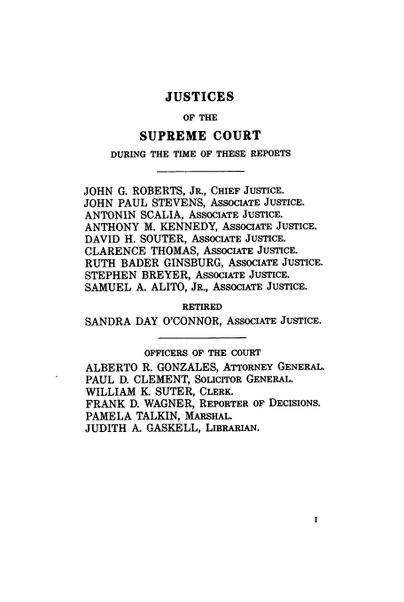handle is hein.usreports/upp550 and id is 1 raw text is: JUSTICES

OF THE
SUPREME COURT
DURING THE TIME OF THESE REPORTS
JOHN G. ROBERTS, JR., CHIEF JUSTICE.
JOHN PAUL STEVENS, ASSOCIATE JUSTICE.
ANTONIN SCALIA, ASSOCIATE JUSTICE.
ANTHONY M. KENNEDY, ASSOCIATE JUSTICE.
DAVID H. SOUTER, ASSOCIATE JUSTICE.
CLARENCE THOMAS, ASSOCIATE JUSTICE.
RUTH BADER GINSBURG, ASSOCIATE JUSTICE.
STEPHEN BREYER, ASSOCIATE JUSTICE.
SAMUEL A. ALITO, JR., ASSOCIATE JUSTICE.
RETIRED
SANDRA DAY O'CONNOR, ASSOCIATE JUSTICE.
OFFICERS OF THE COURT
ALBERTO R. GONZALES, ATTORNEY GENERAL.
PAUL D. CLEMENT, SOLICITOR GENERAL.
WILLIAM K. SUTER, CLERK.
FRANK D. WAGNER, REPORTER OF DECISIONS.
PAMELA TALKIN, MARSHAL.
JUDITH A. GASKELL, LIBRARIAN.


