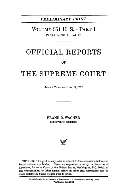 handle is hein.usreports/upp551 and id is 1 raw text is: PRELIMINARY PRINT
VOLUME 551 U. S. - PART 1
PAGES 1-392; 1101-1142
OFFICIAL REPORTS
OF
THE SUPREME COURT
JUNE 4 THROUGH JUNE 21, 2007
FRANK D. WAGNER
REPORTER OF DECISIONS
V
NOTICE: This preliminary print is subject to formal revision before the
bound volume is published. Users are requested to notify the Reporter of
Decisions, Supreme Court of the United States, Washington, D.C. 20543, of
any typographical or other formal errors, in order that corrections may be
made before the bound volume goes to press.

For ale by the Superintendent of Documents, U. S. Government Printing Office
Washington, D.C. 20402


