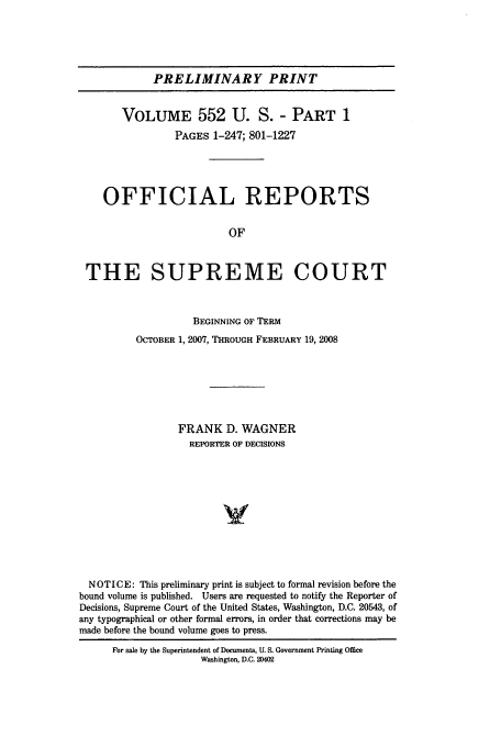 handle is hein.usreports/upp552 and id is 1 raw text is: PRELIMINARY PRINT
VOLUME 552 U. S. - PART 1
PAGES 1-247; 801-1227
OFFICIAL REPORTS
OF
THE SUPREME COURT
BEGINNING OF TERM
OCTOBER 1, 2007, THROUGH FEBRUARY 19, 2008
FRANK D. WAGNER
REPORTER OF DECISIONS
NOTICE: This preliminary print is subject to formal revision before the
bound volume is published. Users are requested to notify the Reporter of
Decisions, Supreme Court of the United States, Washington, D.C. 20543, of
any typographical or other formal errors, in order that corrections may be
made before the bound volume goes to press.
For sale by the Superintendent of Documents, U. S. Government Printing Office
Washington, D.C. 20402


