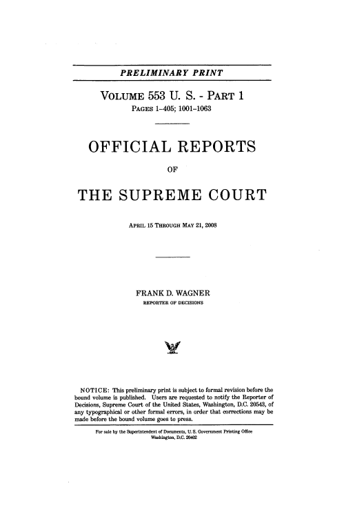 handle is hein.usreports/upp553 and id is 1 raw text is: PRELIMINARY PRINT
VOLUME 553 U. S. - PART 1
PAGES 1-405; 1001-1063
OFFICIAL REPORTS
OF
THE SUPREME COURT
APRIL 15 THROUGH MAY 21, 2008
FRANK D. WAGNER
REPORTER OF DECISIONS
NOTICE: This preliminary print is subject to formal revision before the
bound volume is published. Users are requested to notify the Reporter of
Decisions, Supreme Court of the United States, Washington, D.C. 20543, of
any typographical or other formal errors, in order that corrections may be
made before the bound volume goes to press.
For sale by the Superintendent of Documents, U. S. Government Printing Office
Washington, D.C. 20402


