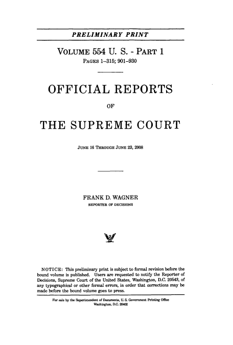 handle is hein.usreports/upp554 and id is 1 raw text is: PRELIMINARY PRINT

VOLUME 554 U. S. - PART 1
PAGES 1-315; 901-930
OFFICIAL REPORTS
OF
THE SUPREME COURT
JUNE 16 THROUGH JUNE 23, 2008
FRANK D. WAGNER
REPORTER OF DECISIONS
NOTICE: This preliminary print is subject to formal revision before the
bound volume is published. Users are requested to notify the Reporter of
Decisions, Supreme Court of the United States, Washington, D.C. 20543, of
any typographical or other formal errors, in order that corrections may be
made before the bound volume goes to press.
For sale by the Superintendent of Documents, U. S. Government Printing Office
Washington, D.C. 20402


