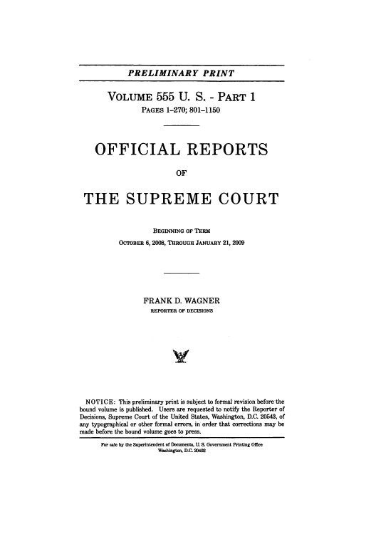 handle is hein.usreports/upp555 and id is 1 raw text is: PRELIMINARY PRINT
VOLUME 555 U. S. - PART 1
PAGES 1-270; 801-1150
OFFICIAL REPORTS
OF
THE SUPREME COURT
BEGINNING OF TERM
OCIOBER 6, 2008, THROUGH JANUARY 21, 2009
FRANK D. WAGNER
REPORTER OF DECISIONS
V
NOTICE: This preliminary print is subject to formal revision before the
bound volume is published. Users are requested to notify the Reporter of
Decisions, Supreme Court of the United States, Washington, D.C. 20543, of
any typographical or other formal errors, in order that corrections may be
made before the bound volume goes to press.
For sale by the Superintendent of Documents, U. S. Government Printing Office
Washington, D.C. 20402



