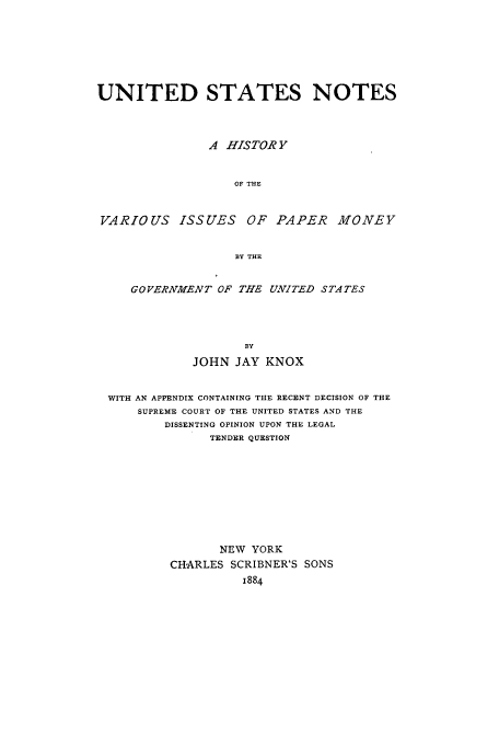 handle is hein.usreports/usnohisv0001 and id is 1 raw text is: UNITED STATES NOTES
A HISTOR Y
OF THE
VARIOUS ISSUES OF PAPER            MONEY
BY THE
GOVERNME)NT OF THE UNITED STATES
BY
JOHN JAY KNOX
WITH AN APPENDIX CONTAINING THE RECENT DECISION OF THE
SUPREME COURT OF THE UNITED STATES AND THE
DISSENTING OPINION UPON THE LEGAL
TENDER QUESTION
NEW YORK
CHARLES SCRIBNER'S SONS
1884


