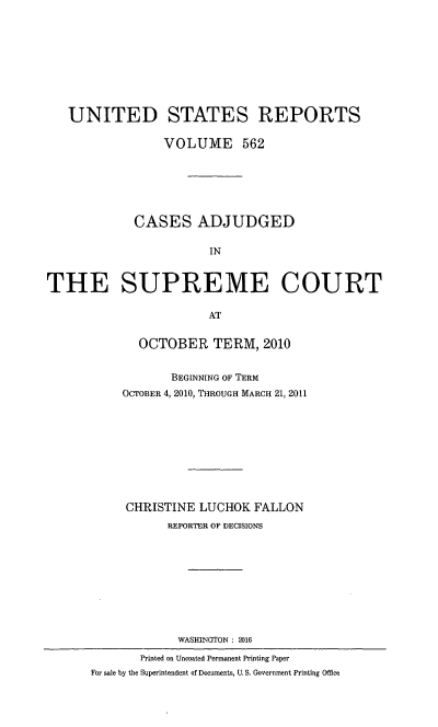 handle is hein.usreports/usrep0562 and id is 1 raw text is: 









   UNITED STATES REPORTS

                 VOLUME 562






             CASES ADJUDGED

                        IN


THE SUPREME COURT

                       AT


  OCTOBER TERM, 2010


       BEGINNING OF TERM
OCTOBER 4, 2010, THROUGH MARCH 21, 2011










CHRISTINE  LUCHOK  FALLON
       REPORTER OP DECISIONS










       WASHINGTON : 2016


       Printed on Uncoated Permanent Printing Paper
For sale by the Superintendent of Documents, U. S. Government Printing Office


