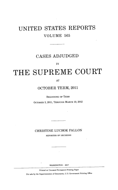 handle is hein.usreports/usrep0565 and id is 1 raw text is: 









   UNITED STATES REPORTS

                VOLUME 565






            CASES ADJUDGED

                       IN



THE SUPREME COURT

                       AT


             OCTOBER TERM, 2011


                  BEGINNING OF TERM

           OCTOBER 3, 2011, THROUGH MARCH 19, 2012









           CHRISTINE  LUCHOK  FALLON
                  REPORTER OF DECISIONS










                    WASHINGTON : 2017

              Printed on Uncoated Permanent Printing Paper
       For sale by the Superintendent of Documents, U. S. Government Printing Office



