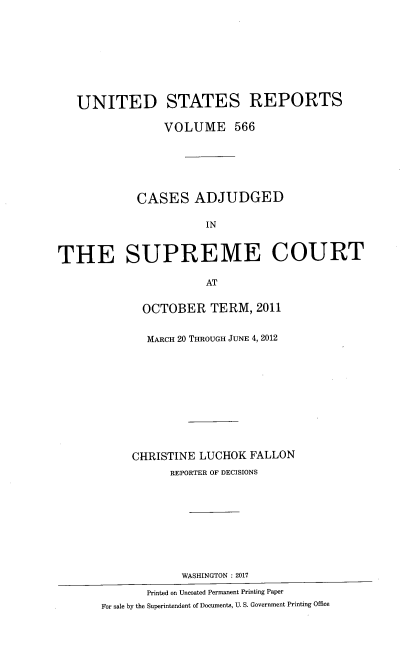 handle is hein.usreports/usrep0566 and id is 1 raw text is: 









   UNITED STATES REPORTS

                VOLUME 566






            CASES ADJUDGED

                       IN



THE SUPREME COURT

                       AT


             OCTOBER TERM, 2011


             MARCH 20 THROUGH JUNE 4, 2012











           CHRISTINE  LUCHOK  FALLON
                 REPORTER OF DECISIONS










                   WASHINGTON :2017

              Printed on Uncoated Permanent Printing Paper
       For sale by the Superintendent of Documents, U. S. Government Printing Office


