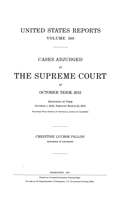 handle is hein.usreports/usrep0568 and id is 1 raw text is: 









    UNITED STATES REPORTS

                  VOLUME 568






             CASES ADJUDGED

                         IN


THE SUPREME COURT

                         AT


              OCTOBER TERM, 2012


                   BEGINNING OF TERM
            OCTOBER 1, 2012, THROUGH MARCH 25, 2013

          TOGETHER WITH OPINION OF INDIVIDUAL JUSTICE IN CHAMBERS








            CHRISTINE  LUCHOK   FALLON
                  REPORTER OF DECISIONS










                    WASHINGTON :2017
              Printed on Uncoated Permanent Printing Paper
      For sale by the Superintendent of Documents, U. S. Government Printing Office


