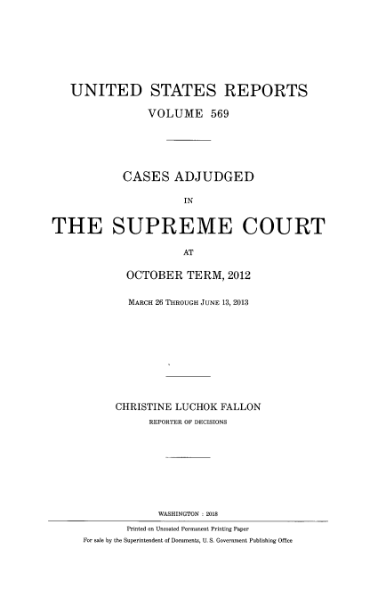 handle is hein.usreports/usrep0569 and id is 1 raw text is: 









   UNITED STATES REPORTS

                 VOLUME 569






            CASES ADJUDGED

                       IN


THE SUPREME COURT

                       AT


             OCTOBER   TERM,  2012


             MARCH 26 THROUGH JUNE 13, 2013











           CHRISTINE LUCHOK  FALLON
                 REPORTER OF DECISIONS










                 WASHINGTON : 2018

             Printed on Uncoated Permanent Printing Paper
     For sale by the Superintendent of Documents, U. S. Government Publishing Office


