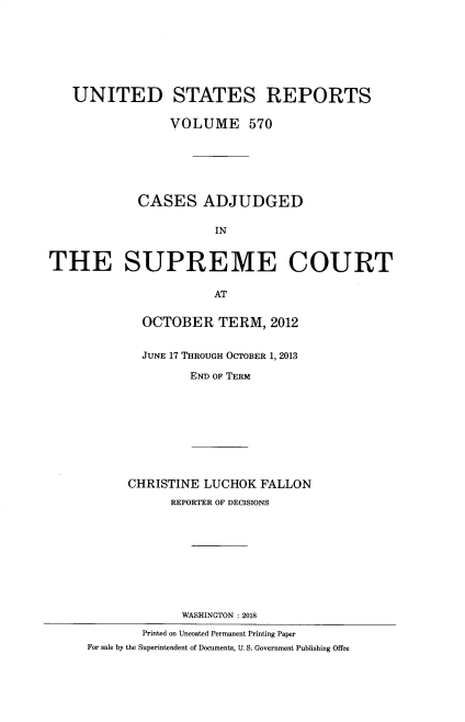 handle is hein.usreports/usrep0570 and id is 1 raw text is: 







   UNITED STATES REPORTS

                 VOLUME 570






            CASES ADJUDGED

                       IN


THE SUPREME COURT

                       AT


             OCTOBER TERM, 2012


             JUNE 17 THROUGH OCTOBER 1, 2013

                   END OF TERM









           CHRISTINE LUCHOK FALLON
                 REPORTER OF DECISIONS










                 WASHINGTON :2018
             Printed on Uncoated Permanent Printing Paper
     For sale by the Superintendent of Documents, U. S. Government Publishing Offee


