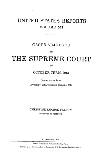 handle is hein.usreports/usrep0571 and id is 1 raw text is: 







   UNITED STATES REPORTS

                 VOLUME 571






            CASES ADJUDGED


                       IN


THE SUPREME COURT

                       AT


             OCTOBER TERM, 2013


                  BEGINNING OF TERM

           OCTOBER 7, 2013, THROUGH MARCH 4, 2014









           CHRISTINE LUCHOK  FALLON
                 REPORTER OF DECISIONS










                 WASHINGTON :2019
             Printed on Uncoated Permanent Printing Paper
     For sale by the Superintendent of Documents, U. S. Government Publishing Office


