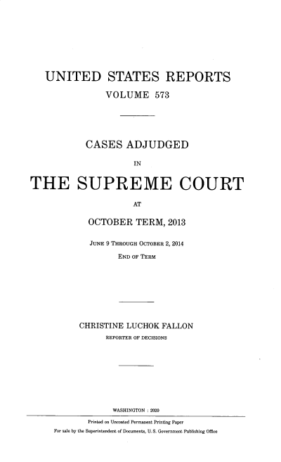 handle is hein.usreports/usrep0573 and id is 1 raw text is: 










   UNITED STATES REPORTS

                 VOLUME 573






            CASES ADJUDGED

                       IN


THE SUPREME COURT

                       AT


OCTOBER TERM, 2013


JUNE 9 THROUGH OCTOBER 2, 2014

       END OF TERM


      CHRISTINE LUCHOK  FALLON
            REPORTER OF DECISIONS










            WASHINGTON : 2020

        Printed on Uncoated Permanent Printing Paper
For sale by the Superintendent of Documents, U. S. Government Publishing Office


