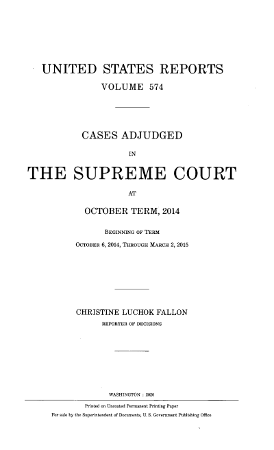 handle is hein.usreports/usrep0574 and id is 1 raw text is: 









   UNITED STATES REPORTS

                 VOLUME 574







             CASES ADJUDGED


                       IN



THE SUPREME COURT

                       AT


             OCTOBER TERM, 2014


                  BEGINNING OF TERM

           OCTOBER 6, 2014, THROUGH MARCH 2, 2015










           CHRISTINE  LUCHOK  FALLON
                 REPORTER OF DECISIONS










                   WASHINGTON : 2020

             Printed on Uncoated Permanent Printing Paper
      For sale by the Superintendent of Documents, U. S. Government Publishing Office


