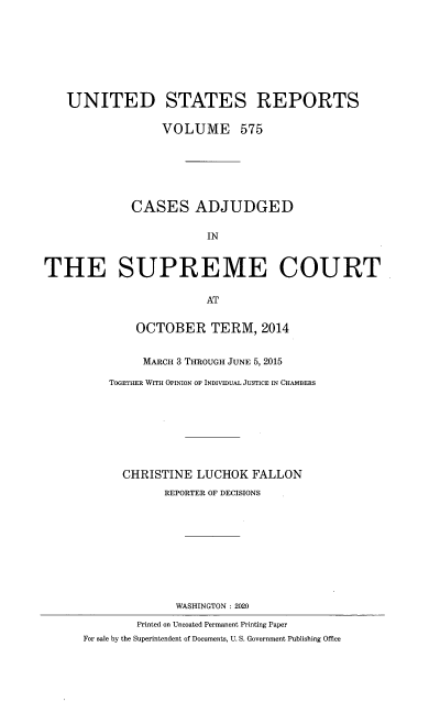 handle is hein.usreports/usrep0575 and id is 1 raw text is: UNITED STATES REPORTS
VOLUME 575
CASES ADJUDGED
IN
THE SUPREME COURT
AT
OCTOBER TERM, 2014
MARCH 3 THROUGH JUNE 5, 2015
TOGETHER WITH OPINION OF INDIVIDUAL JUSTICE IN CHAMBERS
CHRISTINE LUCHOK FALLON
REPORTER OF DECISIONS
WASHINGTON : 2020
Printed on Uncoated Permanent Printing Paper
For sale by the Superintendent of Documents, U. S. Government Publishing Office



