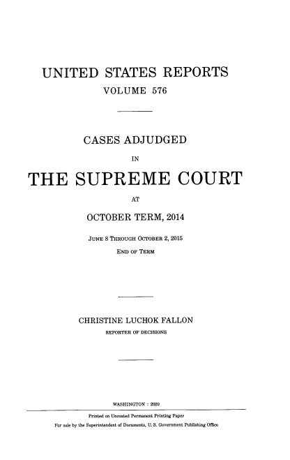 handle is hein.usreports/usrep0576 and id is 1 raw text is: 









   UNITED STATES REPORTS

                 VOLUME 576






            CASES ADJUDGED

                       IN



THE SUPREME COURT

                       AT


             OCTOBER TERM, 2014


             JUNE 8 THROUGH OCTOBER 2, 2015

                    END OF TERM









           CHRISTINE  LUCHOK  FALLON
                 REPORTER OF DECISIONS










                   WASHINGTON : 2020

             Printed on Uncoated Permanent Printing Paper
      For sale by the Superintendent of Documents, U. S. Government Publishing Offiee


