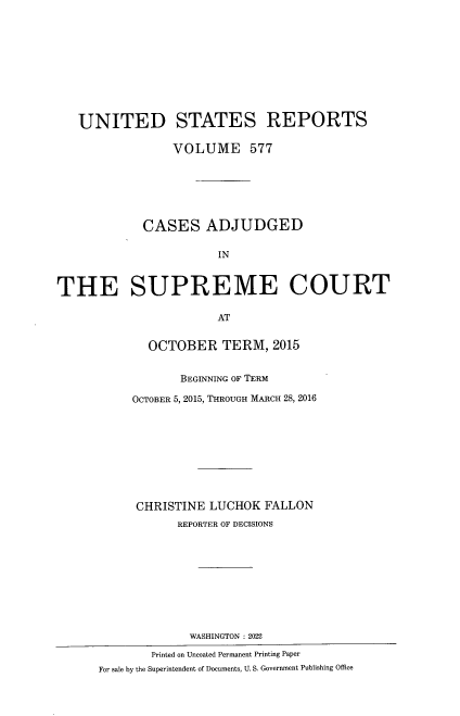handle is hein.usreports/usrep0577 and id is 1 raw text is: 










   UNITED STATES REPORTS

                 VOLUME 577







            CASES ADJUDGED

                       IN



THE SUPREME COURT

                       AT


             OCTOBER TERM, 2015


                  BEGINNING OF TERM

           OCTOBER 5, 2015, THROUGH MARCH 28, 2016










           CHRISTINE  LUCHOK  FALLON
                 REPORTER OF DECISIONS










                   WASHINGTON : 2022

              Printed on Uncoated Permanent Printing Paper
      For sale by the Superintendent of Documents, U. S. Government Publishing Office


