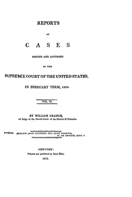 handle is hein.usreports/usrep10 and id is 1 raw text is: REPORTS
or
CASES
ARGUED AND ADJUDGED
Is THE
SUPREME COURT OF THE UNITED STATES,
IN FEBRUARY TERM, 1810.
VOL. VI.
BY WILLIAM CRANCH,
ief Sudge of the Circuit Court of t4e Djstriet,6f Columbia.
*UTU   f0RATIO JURIS LITiGOSA nST, 0 UAX SCIENTIA.
IC. DZ LEGZJ3IUS PIAL. r.
Printed and published by Isbac Riley.
1812,


