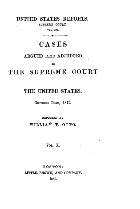 handle is hein.usreports/usrep100 and id is 1 raw text is: UNITED

STATES REPORTS,
SUPREME COUjtT.
Vor. 100.

CASES

ARGUED .AND ADJUDGED
THE SUPREME COURT
THE UNITED STATES.
OCTOBER TBRm, 1879.
REPORTED BY
WILLIAMk T. OTTO.
VOL. X.
BOSTON:-
LITTLE, BOWN, AND COMPANY.
1880.


