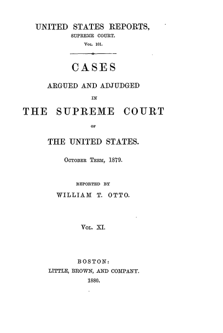 handle is hein.usreports/usrep101 and id is 1 raw text is: UNITED STATES REPORTS,
SUPREMKE COURT.
VOL. 101.
a   -
CASES
ARGUED AND ADJUDGED
IN

THE SUPREME

COURT

THE UNITED STATES.
OCTOBER TERm, 1879.
REPORTED BY
WILLIAM T. OTTO.
VOL. XI.
BOSTON:
LITTLE, BROWN, AND COMPANY.
1880.


