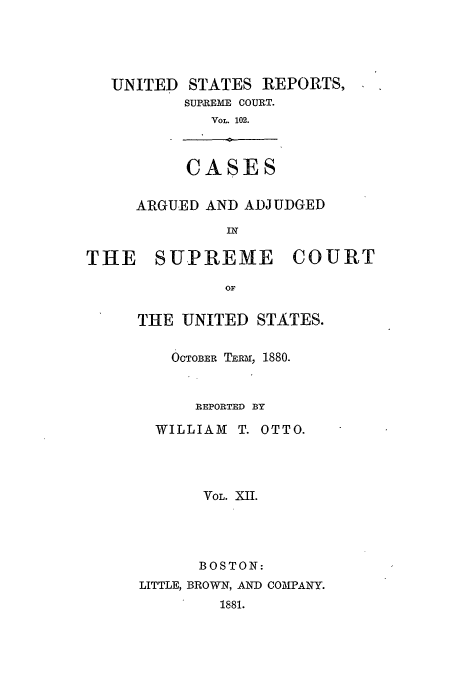 handle is hein.usreports/usrep102 and id is 1 raw text is: UNITED STATES REPORTS,
SURREME COURT.
VOL. 102.

CASES

ARGUED AND ADJUDGED
IN

THE SUPREME

COURT

THE UNITED STATES.
OCTOBER TERm, 1880.
REPORTED BY
WILLIAM T. OTTO.
VOL. XII.
BOSTON:
LITTLE, BROWN, AND COMPANY.
1881.



