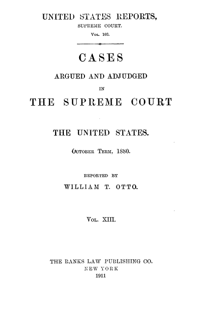 handle is hein.usreports/usrep103 and id is 1 raw text is: UNITED

-TATI]S REPORTS,
SUPREME COURT.
VOL. 103.

CASES

ARGUED AND ADJUDGED
IN
THE   SUPREME      COURT

THE UNITED

STATES.

OCTOBER TERM, 1880.
REPORTED BY

WILLIAM T.

OTTO.

VOL. XII.
THE BANKS LAW PUBLISHING CO.
NEW YORK
1911


