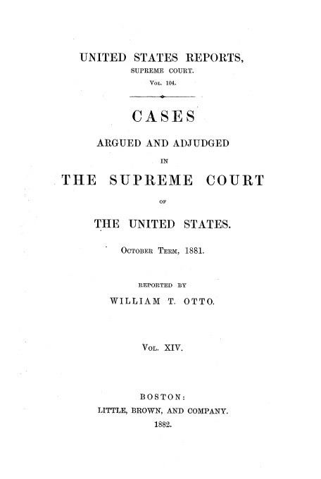 handle is hein.usreports/usrep104 and id is 1 raw text is: UNITED STATES REPORTS,
SUPREME COURT.
VOL. 104.
CASES
ARGUED AND ADJUDGED
IN
THE   SUPREME      COURT
OF

THE    UNITED     STATES.
OCTOBER TERM, 1881.
REPORTED BY
WILLIAM T. OTTO.
VOL. XIV.
BOSTON:
LITTLE, BROWN, AND COMPANY.
1882.


