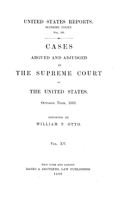 handle is hein.usreports/usrep105 and id is 1 raw text is: UNITED STATES REPORTS,
SUPREME COURT.
VOL. 105.
CASES
ARGUED AND ADJUDGED
IN
THE   SUPREME      COURT
OF

THE UNITED

STATES.

OCTOBER TERM, 1881.
REPORPED BY
WILLIAM      T. OTTO.
VOL. XV.
NEW YORK AND ALBANY
BANKS & BROTHERS, LAW PUBLISHERS
1890


