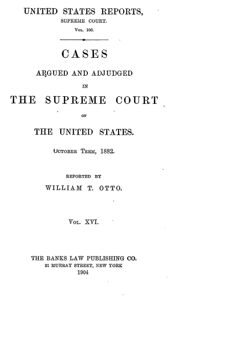handle is hein.usreports/usrep106 and id is 1 raw text is: UNITED     STATES REPORTS,
SUPREME COURT.
VOL. 106.

CASES

ARGUED AND ADJUDGED
IN
THE SUPREME COURT
OF

THE UNITED

STATES.

UCTOBER TERM, 1882.
REPORTED BY
WILLIAM      T. OTTO.
VOL. XVI.
THE BANKS LAW PUBLISHING CO.
21 MURRAY STREET, NEW YORK
1904



