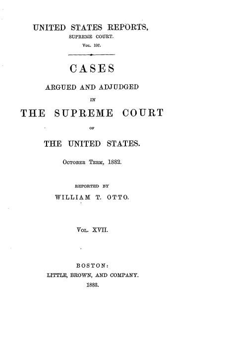 handle is hein.usreports/usrep107 and id is 1 raw text is: UNITED     STATES REPORTS,
SUPREME COURT.
VOL. 107.

CASES

ARGUED AND ADJUDGED
IN
THE SUPREME COURT
OF

THE UNITED

STATES.

OCTOBER TEr, 1882.
REPORTED BY
WILLIAM T. OTTO.
VOL. XVII.
BOSTON:
LITTLE, BROWN, AND COMPANY.
1883.


