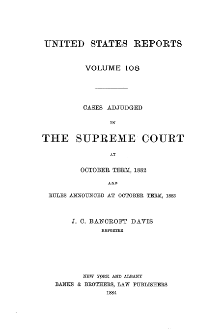 handle is hein.usreports/usrep108 and id is 1 raw text is: UNITED

STATES REPORTS

VOLUME 108
OASES ADJUDGED
IN
THE SUPREME COURT
AT
OCTOBER TERM, 1882
AND
RULES AIN-OUNCED AT OCTOBER TERM, 1883

J. C. BANCROFT DAVIS
REPORTER
NEW YORK AND ALBANY
BANKS & BROTHERS, LAW PUBLISHERS
1884


