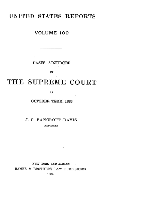 handle is hein.usreports/usrep109 and id is 1 raw text is: UNITED STATES REPORTS
VOLUME 109
CASES ADJUDGED
THE SUPREME COURT
AT

OCTOBER TERM, 1883
J. C. BANCROFT ,DAVIS
REPORTER
NEW YORK AND ALBANY
BANKS & BROTHERS, LAW PUBLISHERS
1884


